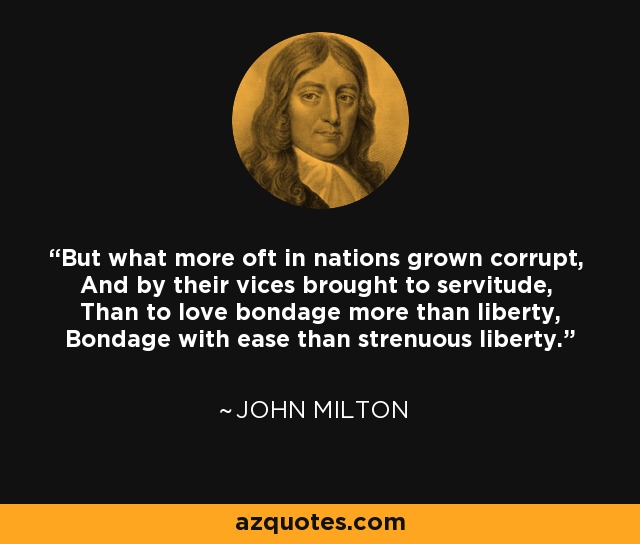 But what more oft in nations grown corrupt, And by their vices brought to servitude, Than to love bondage more than liberty, Bondage with ease than strenuous liberty. - John Milton