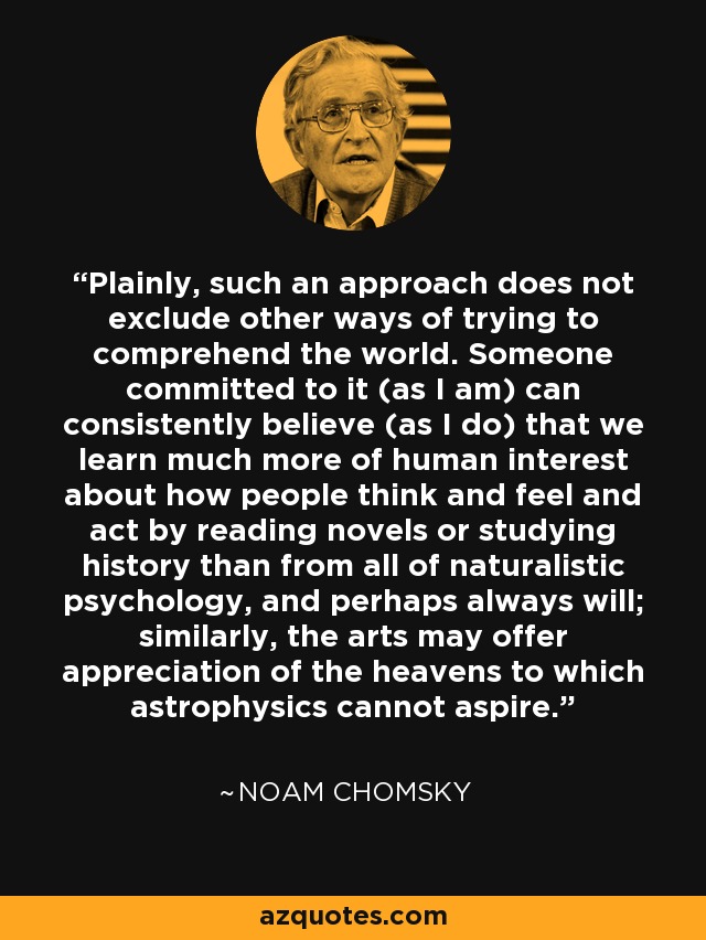 Plainly, such an approach does not exclude other ways of trying to comprehend the world. Someone committed to it (as I am) can consistently believe (as I do) that we learn much more of human interest about how people think and feel and act by reading novels or studying history than from all of naturalistic psychology, and perhaps always will; similarly, the arts may offer appreciation of the heavens to which astrophysics cannot aspire. - Noam Chomsky