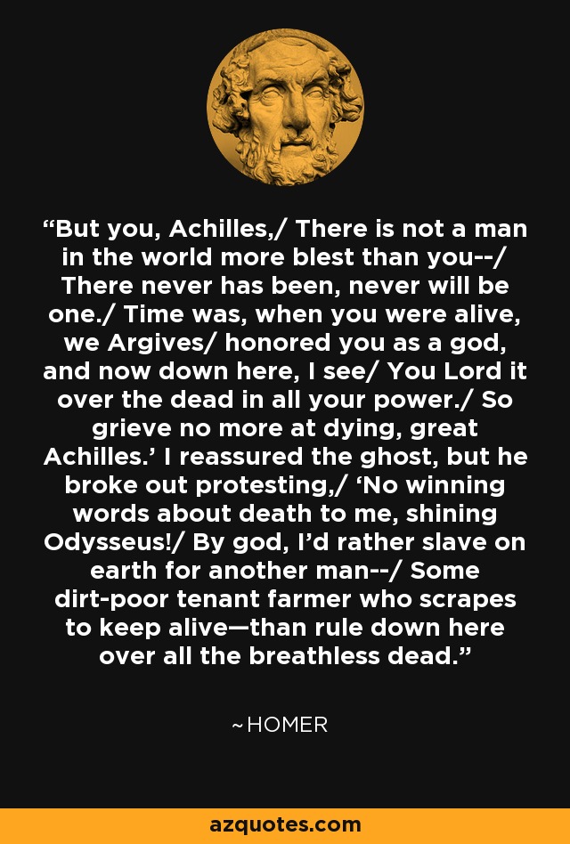 But you, Achilles,/ There is not a man in the world more blest than you--/ There never has been, never will be one./ Time was, when you were alive, we Argives/ honored you as a god, and now down here, I see/ You Lord it over the dead in all your power./ So grieve no more at dying, great Achilles.’ I reassured the ghost, but he broke out protesting,/ ‘No winning words about death to me, shining Odysseus!/ By god, I’d rather slave on earth for another man--/ Some dirt-poor tenant farmer who scrapes to keep alive—than rule down here over all the breathless dead. - Homer