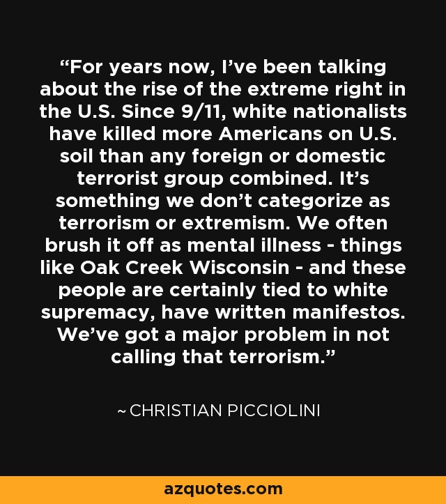 For years now, I've been talking about the rise of the extreme right in the U.S. Since 9/11, white nationalists have killed more Americans on U.S. soil than any foreign or domestic terrorist group combined. It's something we don't categorize as terrorism or extremism. We often brush it off as mental illness - things like Oak Creek Wisconsin - and these people are certainly tied to white supremacy, have written manifestos. We've got a major problem in not calling that terrorism. - Christian Picciolini