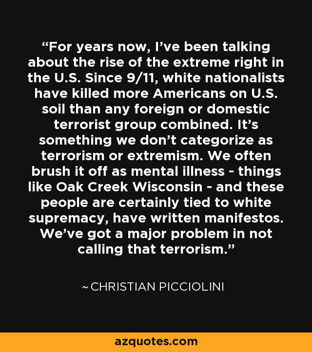 For years now, I've been talking about the rise of the extreme right in the U.S. Since 9/11, white nationalists have killed more Americans on U.S. soil than any foreign or domestic terrorist group combined. It's something we don't categorize as terrorism or extremism. We often brush it off as mental illness - things like Oak Creek Wisconsin - and these people are certainly tied to white supremacy, have written manifestos. We've got a major problem in not calling that terrorism. - Christian Picciolini