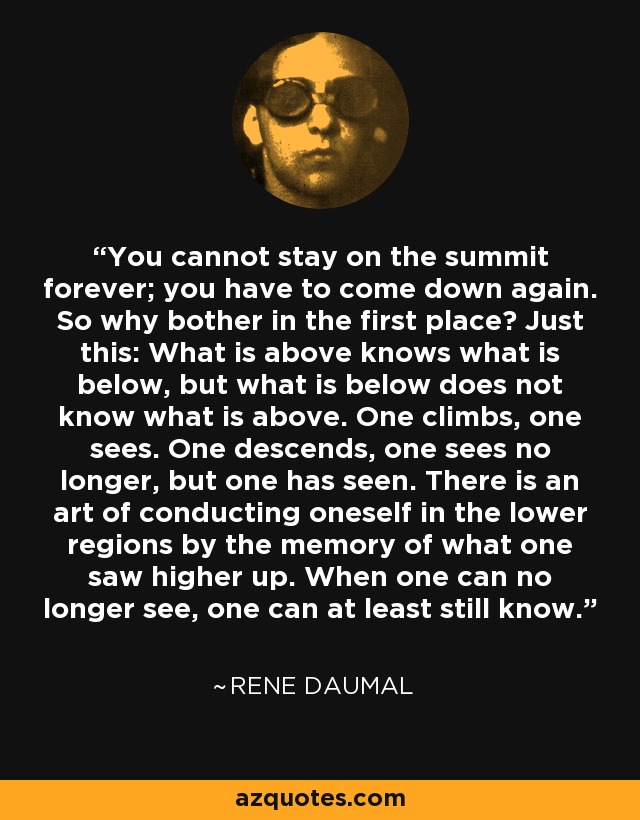 You cannot stay on the summit forever; you have to come down again. So why bother in the first place? Just this: What is above knows what is below, but what is below does not know what is above. One climbs, one sees. One descends, one sees no longer, but one has seen. There is an art of conducting oneself in the lower regions by the memory of what one saw higher up. When one can no longer see, one can at least still know. - Rene Daumal