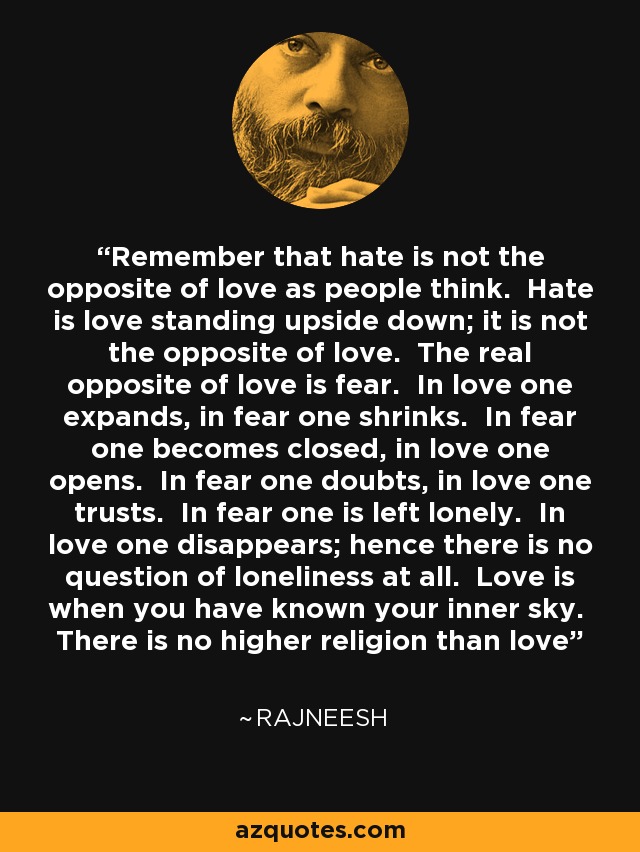 Remember that hate is not the opposite of love as people think. Hate is love standing upside down; it is not the opposite of love. The real opposite of love is fear. In love one expands, in fear one shrinks. In fear one becomes closed, in love one opens. In fear one doubts, in love one trusts. In fear one is left lonely. In love one disappears; hence there is no question of loneliness at all. Love is when you have known your inner sky. There is no higher religion than love - Rajneesh