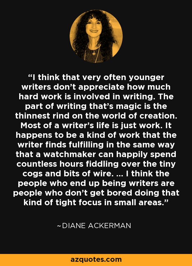 I think that very often younger writers don't appreciate how much hard work is involved in writing. The part of writing that's magic is the thinnest rind on the world of creation. Most of a writer's life is just work. It happens to be a kind of work that the writer finds fulfilling in the same way that a watchmaker can happily spend countless hours fiddling over the tiny cogs and bits of wire. ... I think the people who end up being writers are people who don't get bored doing that kind of tight focus in small areas. - Diane Ackerman