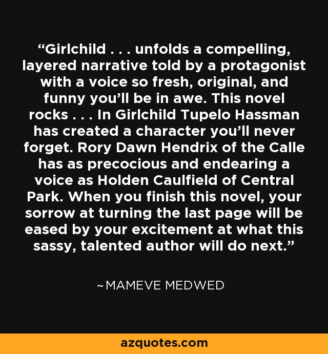Girlchild . . . unfolds a compelling, layered narrative told by a protagonist with a voice so fresh, original, and funny you'll be in awe. This novel rocks . . . In Girlchild Tupelo Hassman has created a character you'll never forget. Rory Dawn Hendrix of the Calle has as precocious and endearing a voice as Holden Caulfield of Central Park. When you finish this novel, your sorrow at turning the last page will be eased by your excitement at what this sassy, talented author will do next. - Mameve Medwed