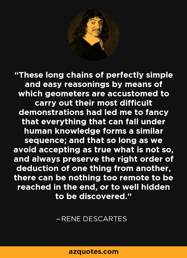 These long chains of perfectly simple and easy reasonings by means of which geometers are accustomed to carry out their most difficult demonstrations had led me to fancy that everything that can fall under human knowledge forms a similar sequence; and that so long as we avoid accepting as true what is not so, and always preserve the right order of deduction of one thing from another, there can be nothing too remote to be reached in the end, or to well hidden to be discovered. - Rene Descartes