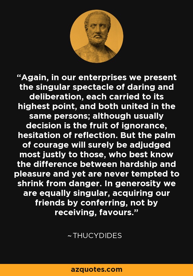 Again, in our enterprises we present the singular spectacle of daring and deliberation, each carried to its highest point, and both united in the same persons; although usually decision is the fruit of ignorance, hesitation of reflection. But the palm of courage will surely be adjudged most justly to those, who best know the difference between hardship and pleasure and yet are never tempted to shrink from danger. In generosity we are equally singular, acquiring our friends by conferring, not by receiving, favours. - Thucydides