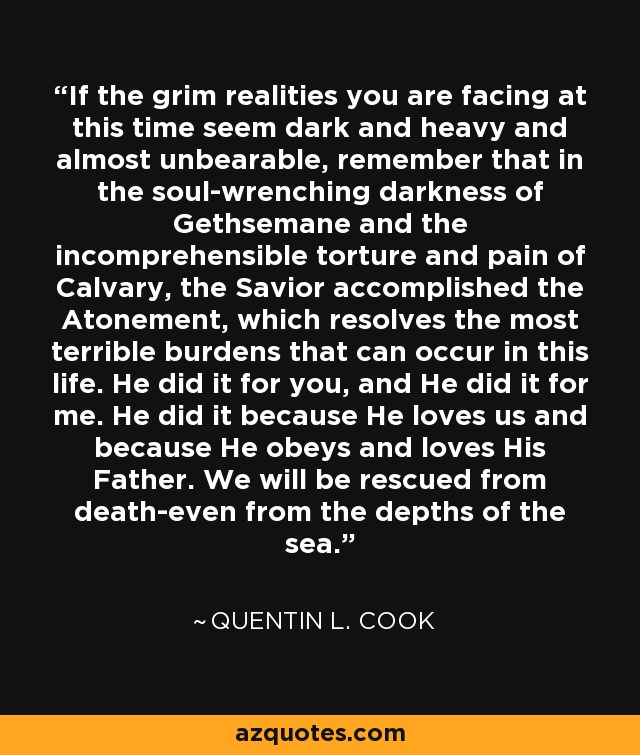 If the grim realities you are facing at this time seem dark and heavy and almost unbearable, remember that in the soul-wrenching darkness of Gethsemane and the incomprehensible torture and pain of Calvary, the Savior accomplished the Atonement, which resolves the most terrible burdens that can occur in this life. He did it for you, and He did it for me. He did it because He loves us and because He obeys and loves His Father. We will be rescued from death-even from the depths of the sea. - Quentin L. Cook