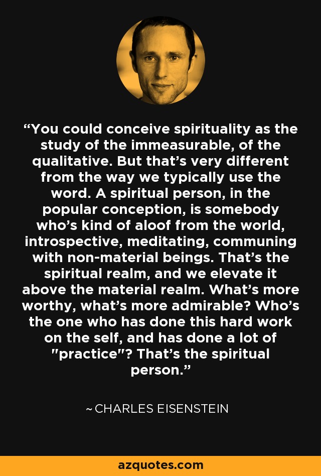 You could conceive spirituality as the study of the immeasurable, of the qualitative. But that's very different from the way we typically use the word. A spiritual person, in the popular conception, is somebody who's kind of aloof from the world, introspective, meditating, communing with non-material beings. That's the spiritual realm, and we elevate it above the material realm. What's more worthy, what's more admirable? Who's the one who has done this hard work on the self, and has done a lot of 