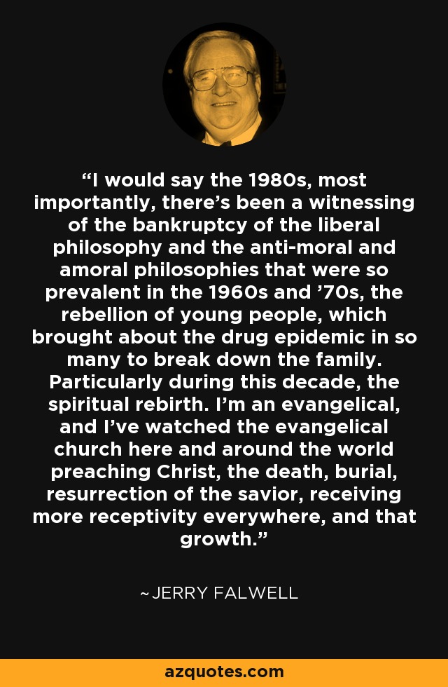 I would say the 1980s, most importantly, there's been a witnessing of the bankruptcy of the liberal philosophy and the anti-moral and amoral philosophies that were so prevalent in the 1960s and '70s, the rebellion of young people, which brought about the drug epidemic in so many to break down the family. Particularly during this decade, the spiritual rebirth. I'm an evangelical, and I've watched the evangelical church here and around the world preaching Christ, the death, burial, resurrection of the savior, receiving more receptivity everywhere, and that growth. - Jerry Falwell