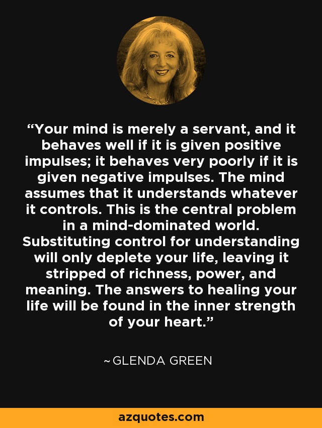 Your mind is merely a servant, and it behaves well if it is given positive impulses; it behaves very poorly if it is given negative impulses. The mind assumes that it understands whatever it controls. This is the central problem in a mind-dominated world. Substituting control for understanding will only deplete your life, leaving it stripped of richness, power, and meaning. The answers to healing your life will be found in the inner strength of your heart. - Glenda Green