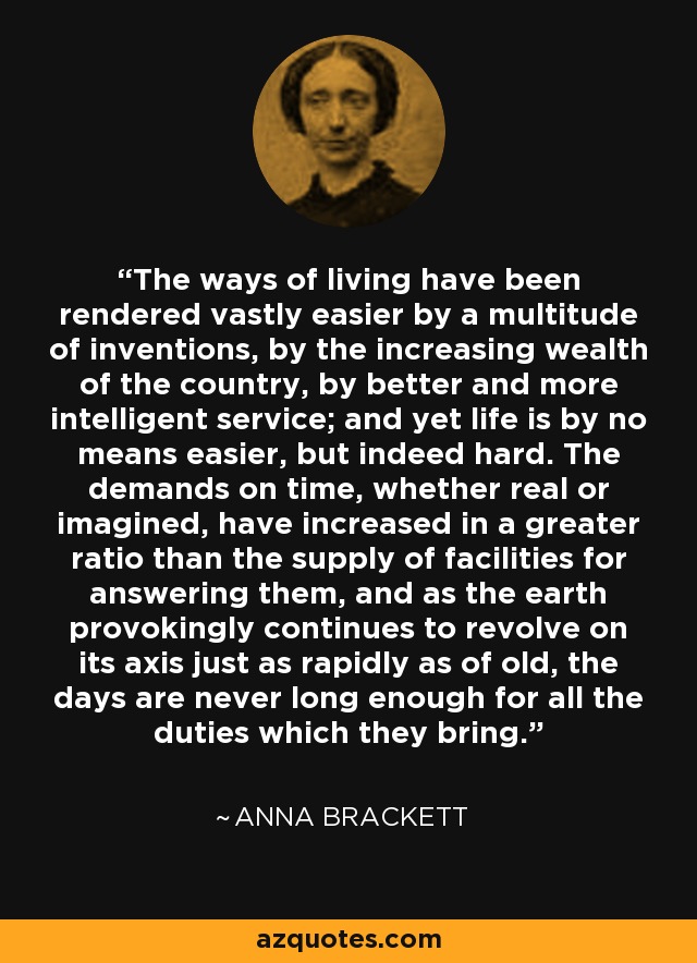 The ways of living have been rendered vastly easier by a multitude of inventions, by the increasing wealth of the country, by better and more intelligent service; and yet life is by no means easier, but indeed hard. The demands on time, whether real or imagined, have increased in a greater ratio than the supply of facilities for answering them, and as the earth provokingly continues to revolve on its axis just as rapidly as of old, the days are never long enough for all the duties which they bring. - Anna Brackett