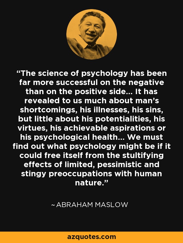 The science of psychology has been far more successful on the negative than on the positive side... It has revealed to us much about man's shortcomings, his illnesses, his sins, but little about his potentialities, his virtues, his achievable aspirations or his psychological health... We must find out what psychology might be if it could free itself from the stultifying effects of limited, pessimistic and stingy preoccupations with human nature. - Abraham Maslow