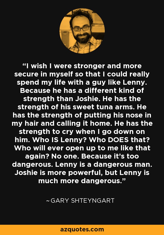 I wish I were stronger and more secure in myself so that I could really spend my life with a guy like Lenny. Because he has a different kind of strength than Joshie. He has the strength of his sweet tuna arms. He has the strength of putting his nose in my hair and calling it home. He has the strength to cry when I go down on him. Who IS Lenny? Who DOES that? Who will ever open up to me like that again? No one. Because it's too dangerous. Lenny is a dangerous man. Joshie is more powerful, but Lenny is much more dangerous. - Gary Shteyngart