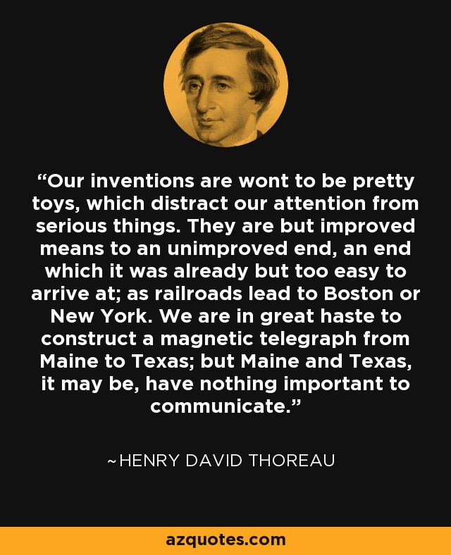 Our inventions are wont to be pretty toys, which distract our attention from serious things. They are but improved means to an unimproved end, an end which it was already but too easy to arrive at; as railroads lead to Boston or New York. We are in great haste to construct a magnetic telegraph from Maine to Texas; but Maine and Texas, it may be, have nothing important to communicate. - Henry David Thoreau