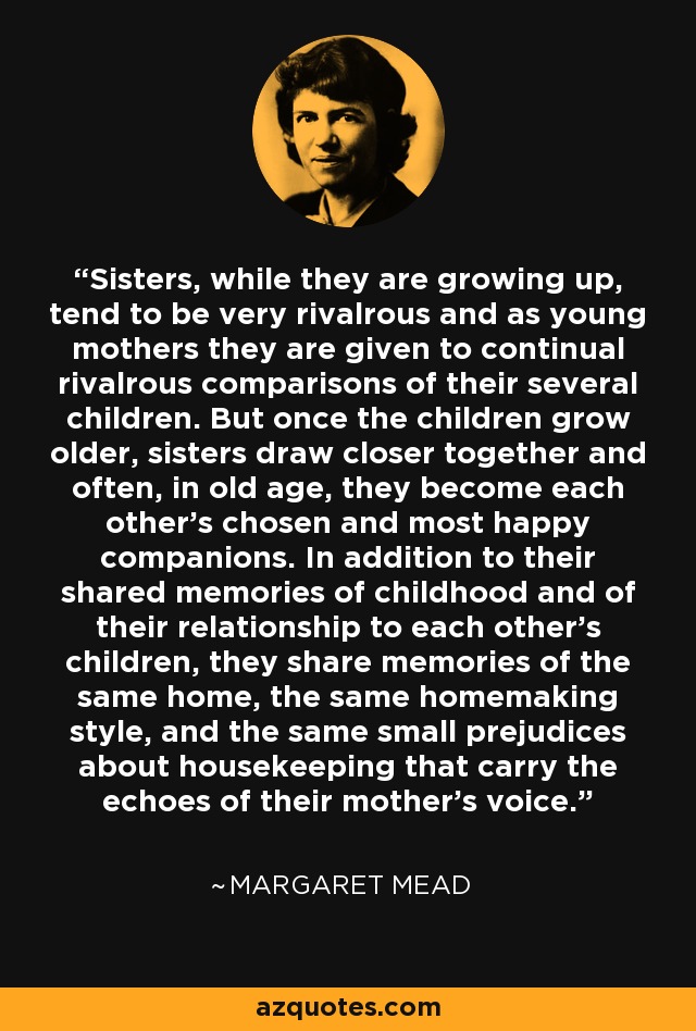 Sisters, while they are growing up, tend to be very rivalrous and as young mothers they are given to continual rivalrous comparisons of their several children. But once the children grow older, sisters draw closer together and often, in old age, they become each other's chosen and most happy companions. In addition to their shared memories of childhood and of their relationship to each other's children, they share memories of the same home, the same homemaking style, and the same small prejudices about housekeeping that carry the echoes of their mother's voice. - Margaret Mead