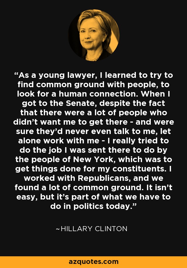 As a young lawyer, I learned to try to find common ground with people, to look for a human connection. When I got to the Senate, despite the fact that there were a lot of people who didn't want me to get there - and were sure they'd never even talk to me, let alone work with me - I really tried to do the job I was sent there to do by the people of New York, which was to get things done for my constituents. I worked with Republicans, and we found a lot of common ground. It isn't easy, but it's part of what we have to do in politics today. - Hillary Clinton