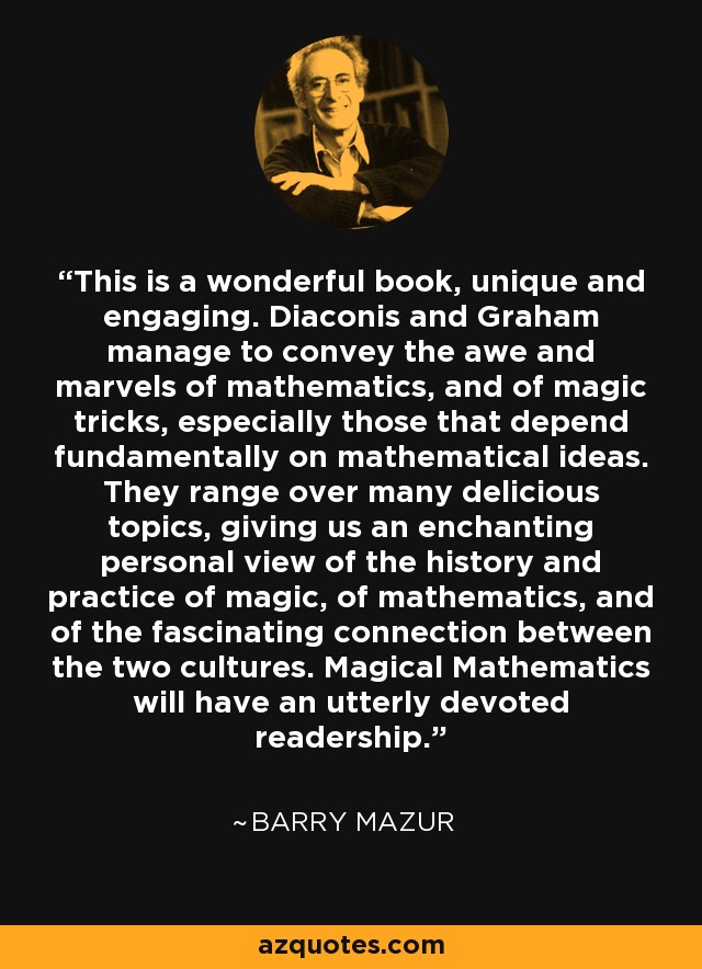 This is a wonderful book, unique and engaging. Diaconis and Graham manage to convey the awe and marvels of mathematics, and of magic tricks, especially those that depend fundamentally on mathematical ideas. They range over many delicious topics, giving us an enchanting personal view of the history and practice of magic, of mathematics, and of the fascinating connection between the two cultures. Magical Mathematics will have an utterly devoted readership. - Barry Mazur