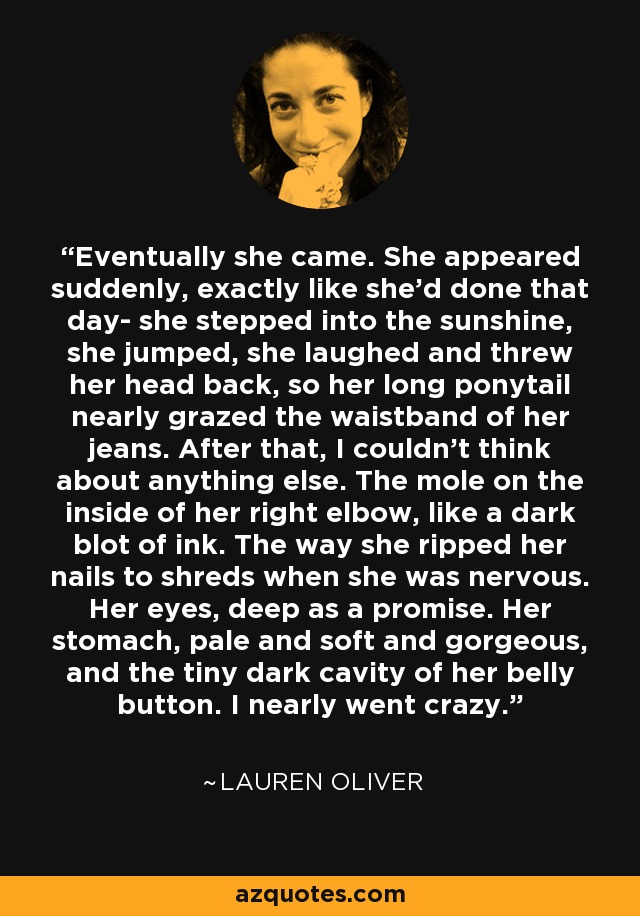 Eventually she came. She appeared suddenly, exactly like she'd done that day- she stepped into the sunshine, she jumped, she laughed and threw her head back, so her long ponytail nearly grazed the waistband of her jeans. After that, I couldn't think about anything else. The mole on the inside of her right elbow, like a dark blot of ink. The way she ripped her nails to shreds when she was nervous. Her eyes, deep as a promise. Her stomach, pale and soft and gorgeous, and the tiny dark cavity of her belly button. I nearly went crazy. - Lauren Oliver