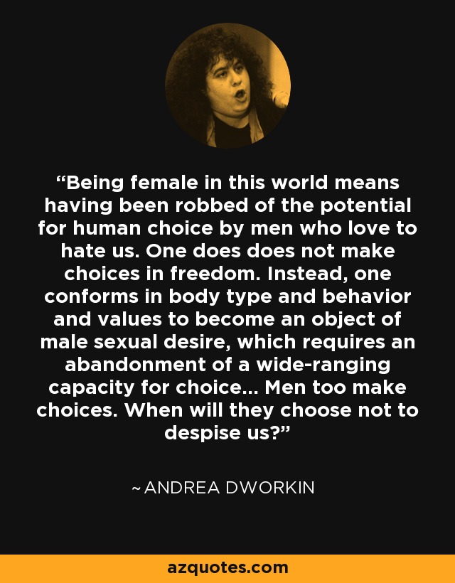 Being female in this world means having been robbed of the potential for human choice by men who love to hate us. One does does not make choices in freedom. Instead, one conforms in body type and behavior and values to become an object of male sexual desire, which requires an abandonment of a wide-ranging capacity for choice... Men too make choices. When will they choose not to despise us? - Andrea Dworkin