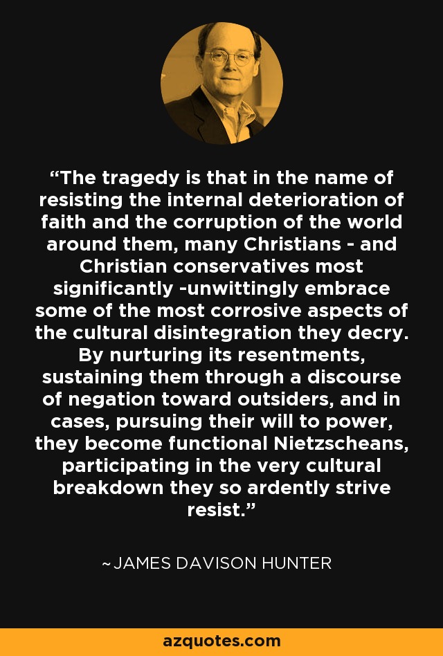 The tragedy is that in the name of resisting the internal deterioration of faith and the corruption of the world around them, many Christians - and Christian conservatives most significantly -unwittingly embrace some of the most corrosive aspects of the cultural disintegration they decry. By nurturing its resentments, sustaining them through a discourse of negation toward outsiders, and in cases, pursuing their will to power, they become functional Nietzscheans, participating in the very cultural breakdown they so ardently strive resist. - James Davison Hunter