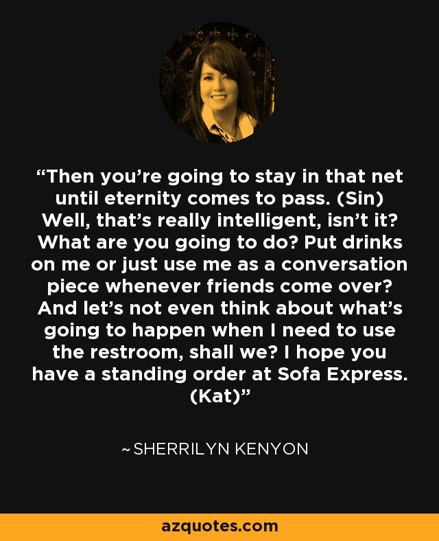 Then you’re going to stay in that net until eternity comes to pass. (Sin) Well, that’s really intelligent, isn’t it? What are you going to do? Put drinks on me or just use me as a conversation piece whenever friends come over? And let’s not even think about what’s going to happen when I need to use the restroom, shall we? I hope you have a standing order at Sofa Express. (Kat) - Sherrilyn Kenyon
