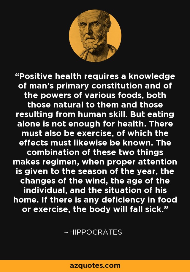 Positive health requires a knowledge of man's primary constitution and of the powers of various foods, both those natural to them and those resulting from human skill. But eating alone is not enough for health. There must also be exercise, of which the effects must likewise be known. The combination of these two things makes regimen, when proper attention is given to the season of the year, the changes of the wind, the age of the individual, and the situation of his home. If there is any deficiency in food or exercise, the body will fall sick. - Hippocrates