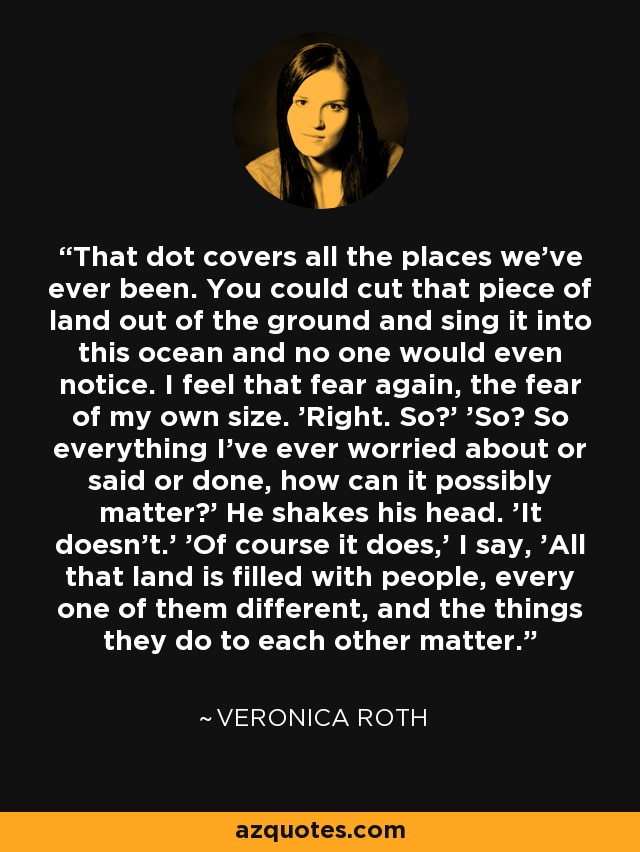 That dot covers all the places we've ever been. You could cut that piece of land out of the ground and sing it into this ocean and no one would even notice. I feel that fear again, the fear of my own size. 'Right. So?' 'So? So everything I've ever worried about or said or done, how can it possibly matter?' He shakes his head. 'It doesn't.' 'Of course it does,' I say, 'All that land is filled with people, every one of them different, and the things they do to each other matter. - Veronica Roth