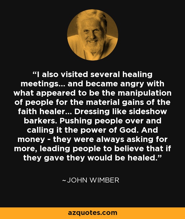 I also visited several healing meetings... and became angry with what appeared to be the manipulation of people for the material gains of the faith healer... Dressing like sideshow barkers. Pushing people over and calling it the power of God. And money - they were always asking for more, leading people to believe that if they gave they would be healed. - John Wimber