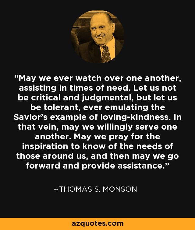 May we ever watch over one another, assisting in times of need. Let us not be critical and judgmental, but let us be tolerant, ever emulating the Savior's example of loving-kindness. In that vein, may we willingly serve one another. May we pray for the inspiration to know of the needs of those around us, and then may we go forward and provide assistance. - Thomas S. Monson