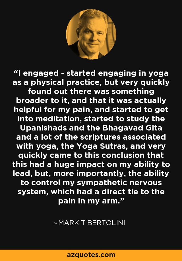 I engaged - started engaging in yoga as a physical practice, but very quickly found out there was something broader to it, and that it was actually helpful for my pain, and started to get into meditation, started to study the Upanishads and the Bhagavad Gita and a lot of the scriptures associated with yoga, the Yoga Sutras, and very quickly came to this conclusion that this had a huge impact on my ability to lead, but, more importantly, the ability to control my sympathetic nervous system, which had a direct tie to the pain in my arm. - Mark T Bertolini