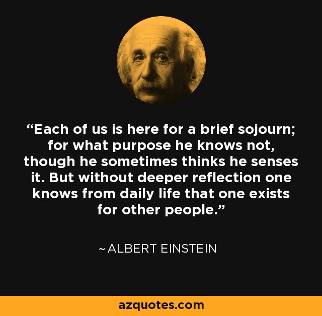 Each of us is here for a brief sojourn; for what purpose he knows not, though he sometimes thinks he senses it. But without deeper reflection one knows from daily life that one exists for other people. - Albert Einstein