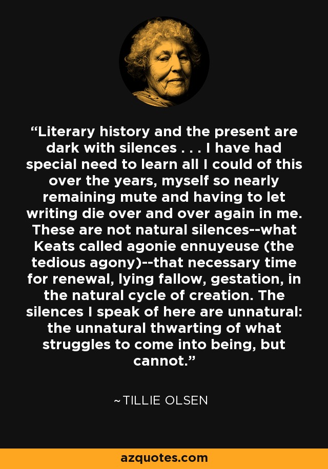 Literary history and the present are dark with silences . . . I have had special need to learn all I could of this over the years, myself so nearly remaining mute and having to let writing die over and over again in me. These are not natural silences--what Keats called agonie ennuyeuse (the tedious agony)--that necessary time for renewal, lying fallow, gestation, in the natural cycle of creation. The silences I speak of here are unnatural: the unnatural thwarting of what struggles to come into being, but cannot. - Tillie Olsen