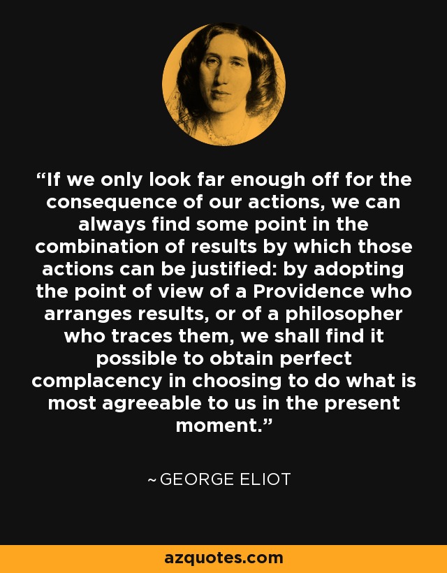 If we only look far enough off for the consequence of our actions, we can always find some point in the combination of results by which those actions can be justified: by adopting the point of view of a Providence who arranges results, or of a philosopher who traces them, we shall find it possible to obtain perfect complacency in choosing to do what is most agreeable to us in the present moment. - George Eliot