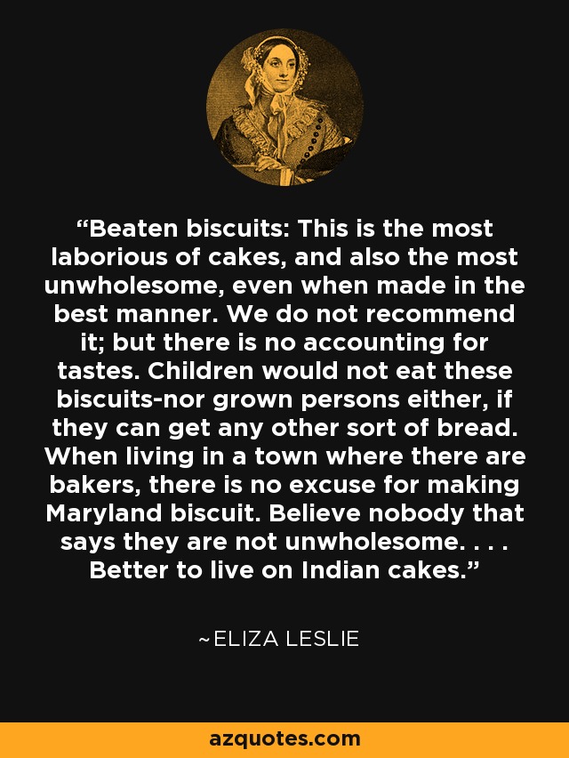 Beaten biscuits: This is the most laborious of cakes, and also the most unwholesome, even when made in the best manner. We do not recommend it; but there is no accounting for tastes. Children would not eat these biscuits-nor grown persons either, if they can get any other sort of bread. When living in a town where there are bakers, there is no excuse for making Maryland biscuit. Believe nobody that says they are not unwholesome. . . . Better to live on Indian cakes. - Eliza Leslie