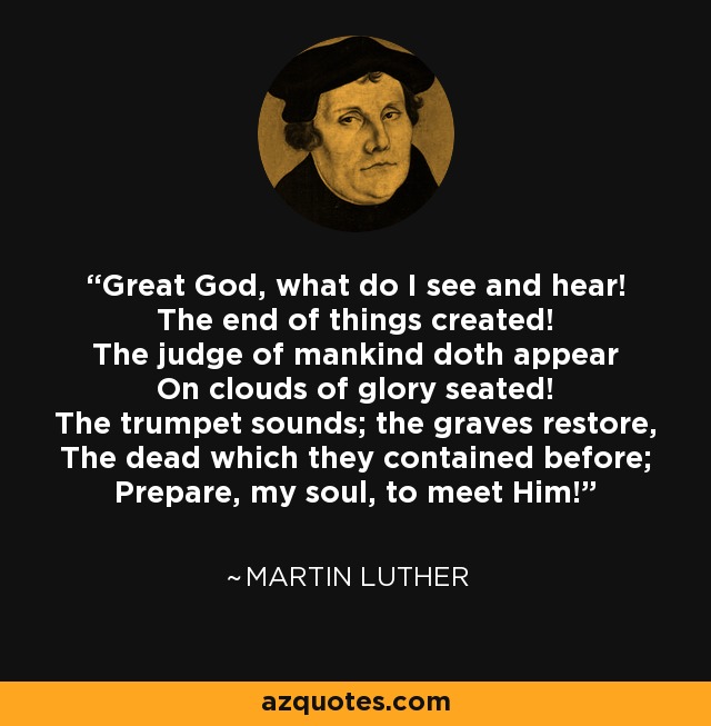 Great God, what do I see and hear! The end of things created! The judge of mankind doth appear On clouds of glory seated! The trumpet sounds; the graves restore, The dead which they contained before; Prepare, my soul, to meet Him! - Martin Luther
