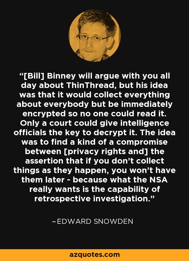 [Bill] Binney will argue with you all day about ThinThread, but his idea was that it would collect everything about everybody but be immediately encrypted so no one could read it. Only a court could give intelligence officials the key to decrypt it. The idea was to find a kind of a compromise between [privacy rights and] the assertion that if you don't collect things as they happen, you won't have them later - because what the NSA really wants is the capability of retrospective investigation. - Edward Snowden