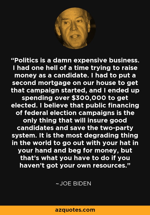 Politics is a damn expensive business. I had one hell of a time trying to raise money as a candidate. I had to put a second mortgage on our house to get that campaign started, and I ended up spending over $300,000 to get elected. I believe that public financing of federal election campaigns is the only thing that will insure good candidates and save the two-party system. It is the most degrading thing in the world to go out with your hat in your hand and beg for money, but that's what you have to do if you haven't got your own resources. - Joe Biden