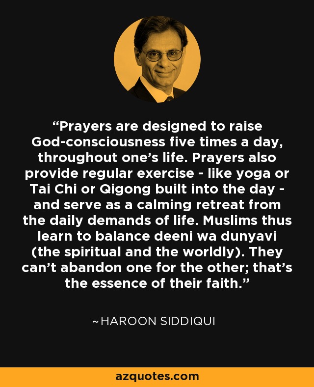 Prayers are designed to raise God-consciousness five times a day, throughout one's life. Prayers also provide regular exercise - like yoga or Tai Chi or Qigong built into the day - and serve as a calming retreat from the daily demands of life. Muslims thus learn to balance deeni wa dunyavi (the spiritual and the worldly). They can't abandon one for the other; that's the essence of their faith. - Haroon Siddiqui