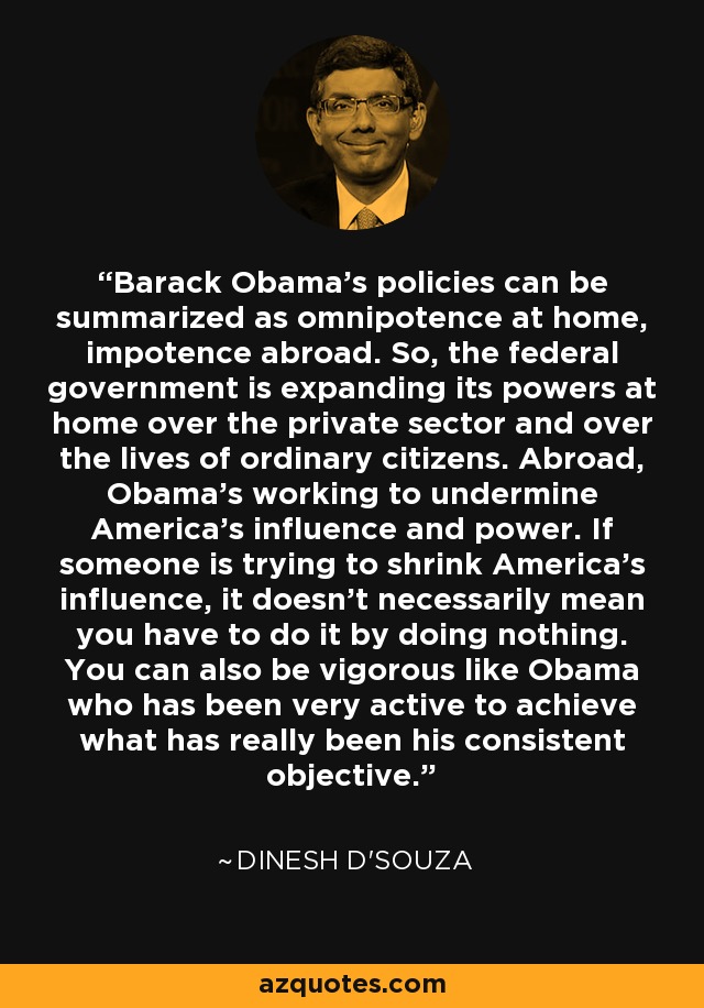 Barack Obama's policies can be summarized as omnipotence at home, impotence abroad. So, the federal government is expanding its powers at home over the private sector and over the lives of ordinary citizens. Abroad, Obama's working to undermine America's influence and power. If someone is trying to shrink America's influence, it doesn't necessarily mean you have to do it by doing nothing. You can also be vigorous like Obama who has been very active to achieve what has really been his consistent objective. - Dinesh D'Souza