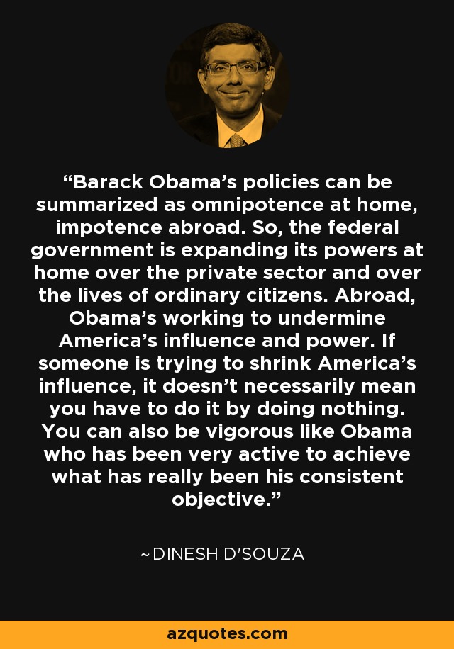 Barack Obama's policies can be summarized as omnipotence at home, impotence abroad. So, the federal government is expanding its powers at home over the private sector and over the lives of ordinary citizens. Abroad, Obama's working to undermine America's influence and power. If someone is trying to shrink America's influence, it doesn't necessarily mean you have to do it by doing nothing. You can also be vigorous like Obama who has been very active to achieve what has really been his consistent objective. - Dinesh D'Souza