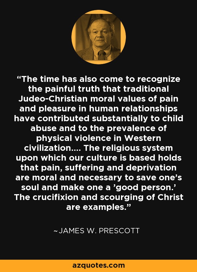 The time has also come to recognize the painful truth that traditional Judeo-Christian moral values of pain and pleasure in human relationships have contributed substantially to child abuse and to the prevalence of physical violence in Western civilization.... The religious system upon which our culture is based holds that pain, suffering and deprivation are moral and necessary to save one's soul and make one a 'good person.' The crucifixion and scourging of Christ are examples. - James W. Prescott