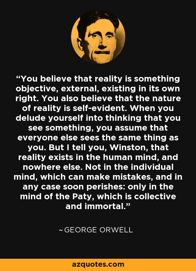 You believe that reality is something objective, external, existing in its own right. You also believe that the nature of reality is self-evident. When you delude yourself into thinking that you see something, you assume that everyone else sees the same thing as you. But I tell you, Winston, that reality exists in the human mind, and nowhere else. Not in the individual mind, which can make mistakes, and in any case soon perishes: only in the mind of the Paty, which is collective and immortal. - George Orwell