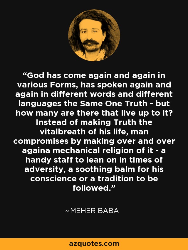 God has come again and again in various Forms, has spoken again and again in different words and different languages the Same One Truth - but how many are there that live up to it? Instead of making Truth the vitalbreath of his life, man compromises by making over and over againa mechanical religion of it - a handy staff to lean on in times of adversity, a soothing balm for his conscience or a tradition to be followed. - Meher Baba