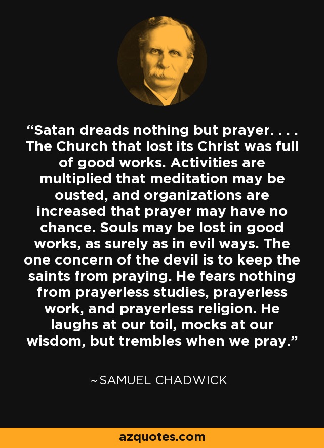 Satan dreads nothing but prayer. . . . The Church that lost its Christ was full of good works. Activities are multiplied that meditation may be ousted, and organizations are increased that prayer may have no chance. Souls may be lost in good works, as surely as in evil ways. The one concern of the devil is to keep the saints from praying. He fears nothing from prayerless studies, prayerless work, and prayerless religion. He laughs at our toil, mocks at our wisdom, but trembles when we pray. - Samuel Chadwick