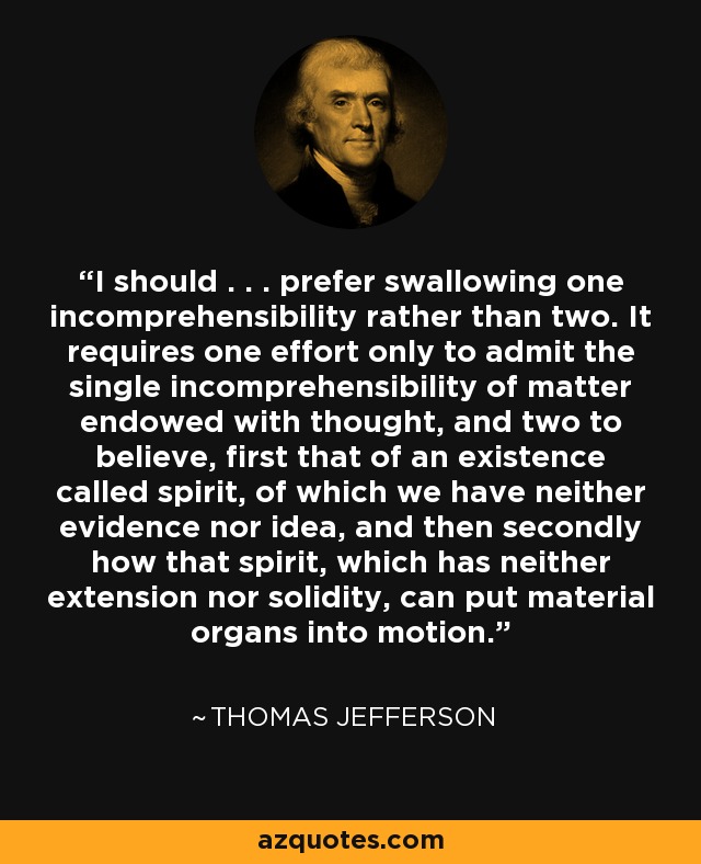 I should . . . prefer swallowing one incomprehensibility rather than two. It requires one effort only to admit the single incomprehensibility of matter endowed with thought, and two to believe, first that of an existence called spirit, of which we have neither evidence nor idea, and then secondly how that spirit, which has neither extension nor solidity, can put material organs into motion. - Thomas Jefferson