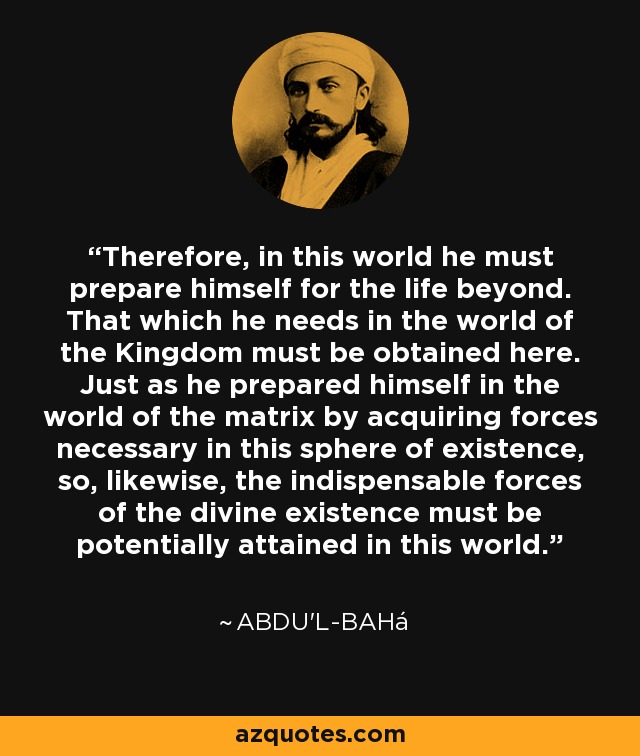 Therefore, in this world he must prepare himself for the life beyond. That which he needs in the world of the Kingdom must be obtained here. Just as he prepared himself in the world of the matrix by acquiring forces necessary in this sphere of existence, so, likewise, the indispensable forces of the divine existence must be potentially attained in this world. - Abdu'l-Bahá