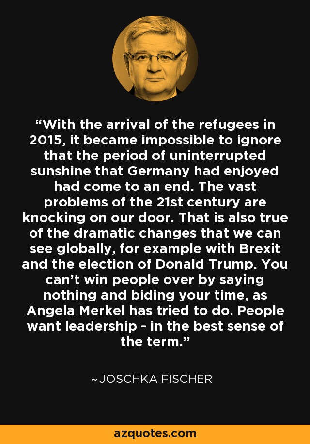 With the arrival of the refugees in 2015, it became impossible to ignore that the period of uninterrupted sunshine that Germany had enjoyed had come to an end. The vast problems of the 21st century are knocking on our door. That is also true of the dramatic changes that we can see globally, for example with Brexit and the election of Donald Trump. You can't win people over by saying nothing and biding your time, as Angela Merkel has tried to do. People want leadership - in the best sense of the term. - Joschka Fischer