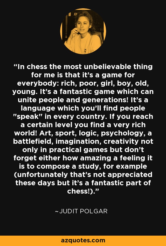 In chess the most unbelievable thing for me is that it's a game for everybody: rich, poor, girl, boy, old, young. It's a fantastic game which can unite people and generations! It's a language which you'll find people 