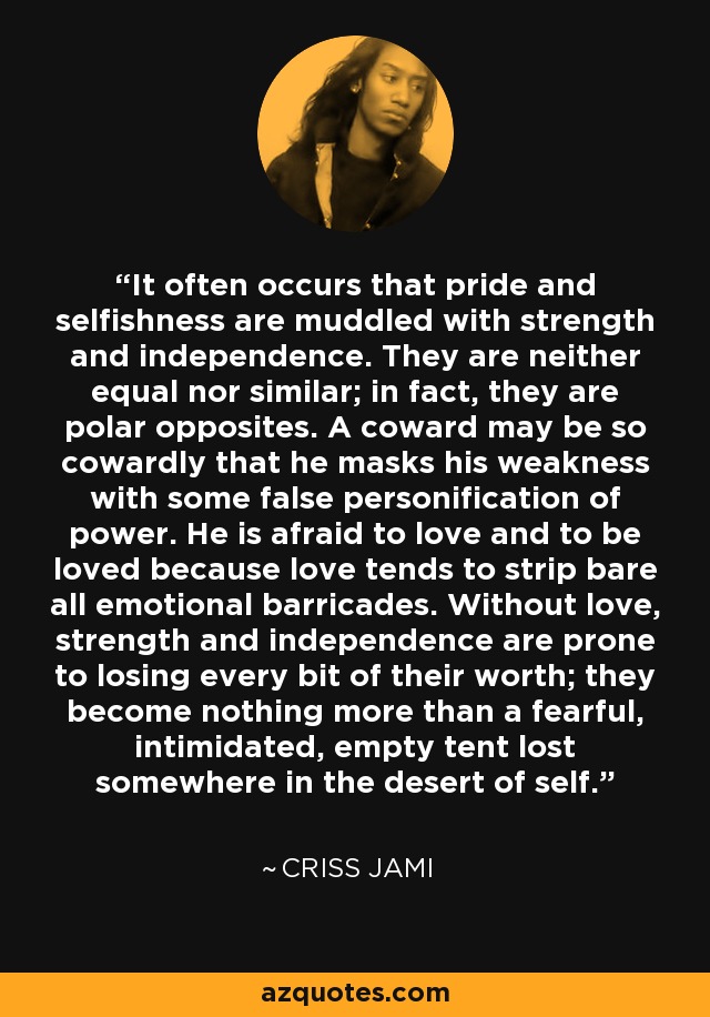 It often occurs that pride and selfishness are muddled with strength and independence. They are neither equal nor similar; in fact, they are polar opposites. A coward may be so cowardly that he masks his weakness with some false personification of power. He is afraid to love and to be loved because love tends to strip bare all emotional barricades. Without love, strength and independence are prone to losing every bit of their worth; they become nothing more than a fearful, intimidated, empty tent lost somewhere in the desert of self. - Criss Jami